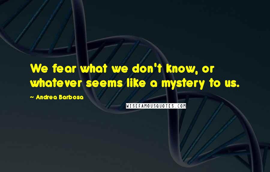 Andrea Barbosa Quotes: We fear what we don't know, or whatever seems like a mystery to us.