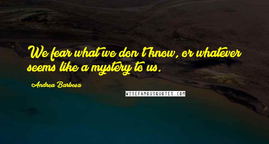 Andrea Barbosa Quotes: We fear what we don't know, or whatever seems like a mystery to us.