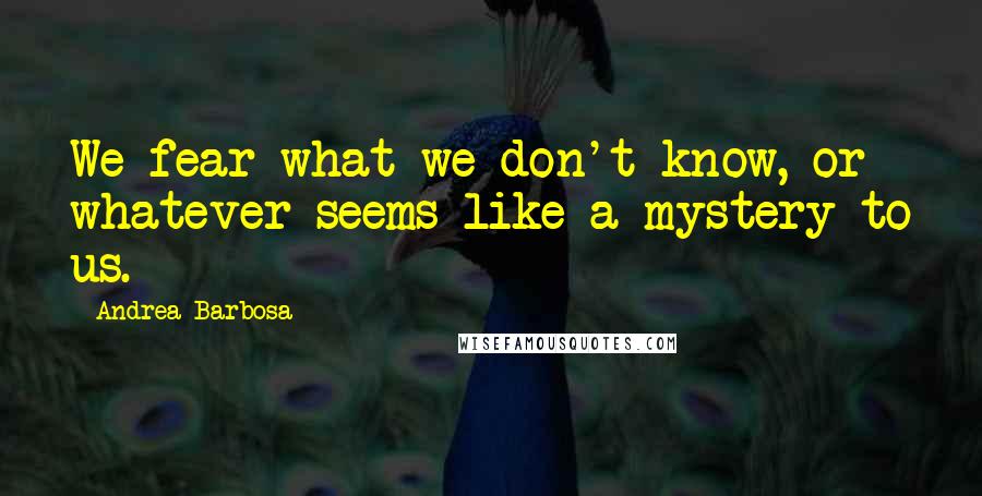 Andrea Barbosa Quotes: We fear what we don't know, or whatever seems like a mystery to us.