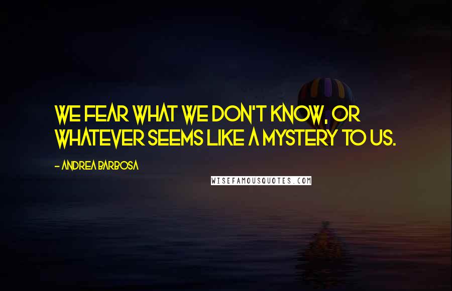 Andrea Barbosa Quotes: We fear what we don't know, or whatever seems like a mystery to us.