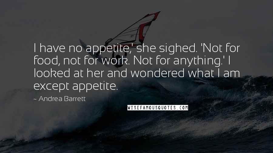 Andrea Barrett Quotes: I have no appetite,' she sighed. 'Not for food, not for work. Not for anything.' I looked at her and wondered what I am except appetite.
