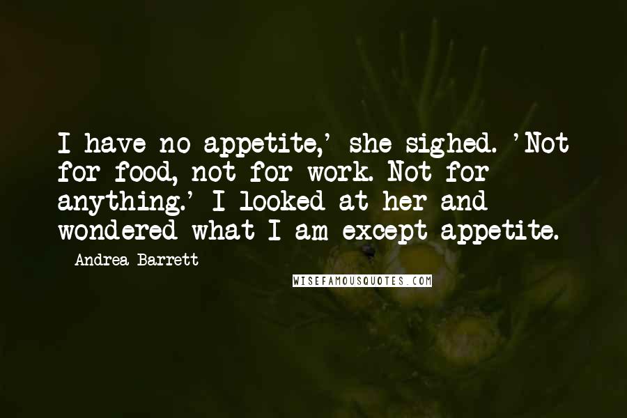 Andrea Barrett Quotes: I have no appetite,' she sighed. 'Not for food, not for work. Not for anything.' I looked at her and wondered what I am except appetite.