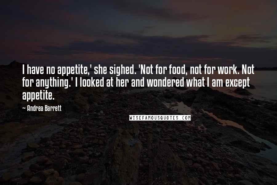 Andrea Barrett Quotes: I have no appetite,' she sighed. 'Not for food, not for work. Not for anything.' I looked at her and wondered what I am except appetite.