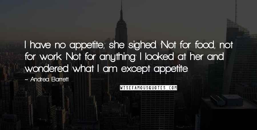 Andrea Barrett Quotes: I have no appetite,' she sighed. 'Not for food, not for work. Not for anything.' I looked at her and wondered what I am except appetite.