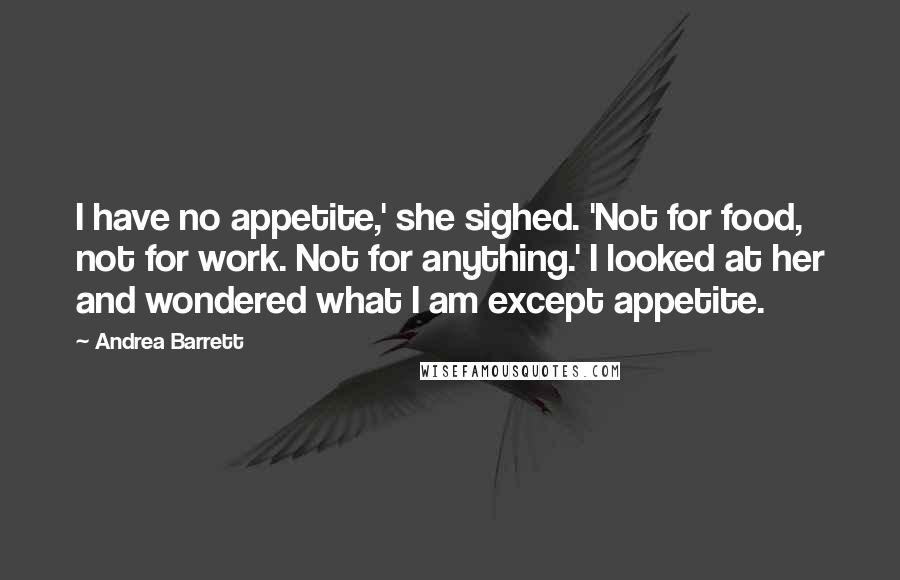 Andrea Barrett Quotes: I have no appetite,' she sighed. 'Not for food, not for work. Not for anything.' I looked at her and wondered what I am except appetite.