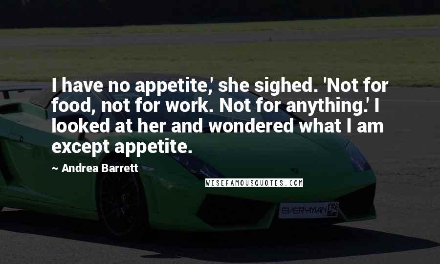 Andrea Barrett Quotes: I have no appetite,' she sighed. 'Not for food, not for work. Not for anything.' I looked at her and wondered what I am except appetite.