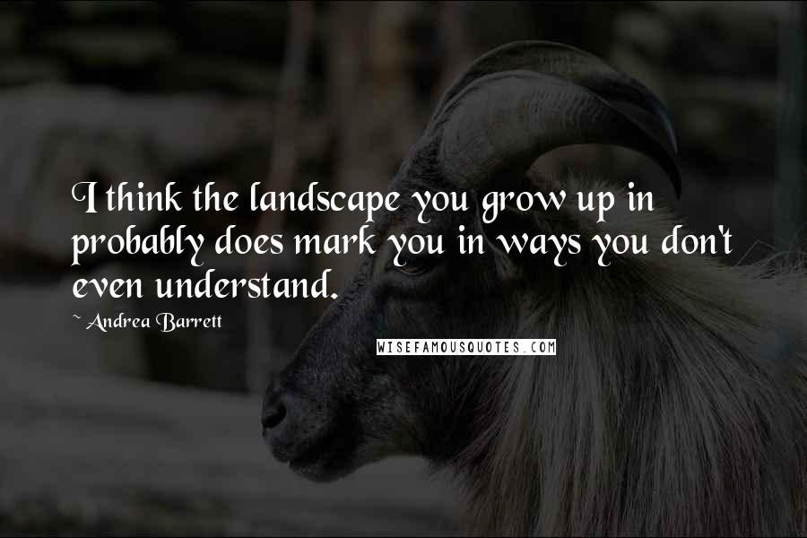 Andrea Barrett Quotes: I think the landscape you grow up in probably does mark you in ways you don't even understand.