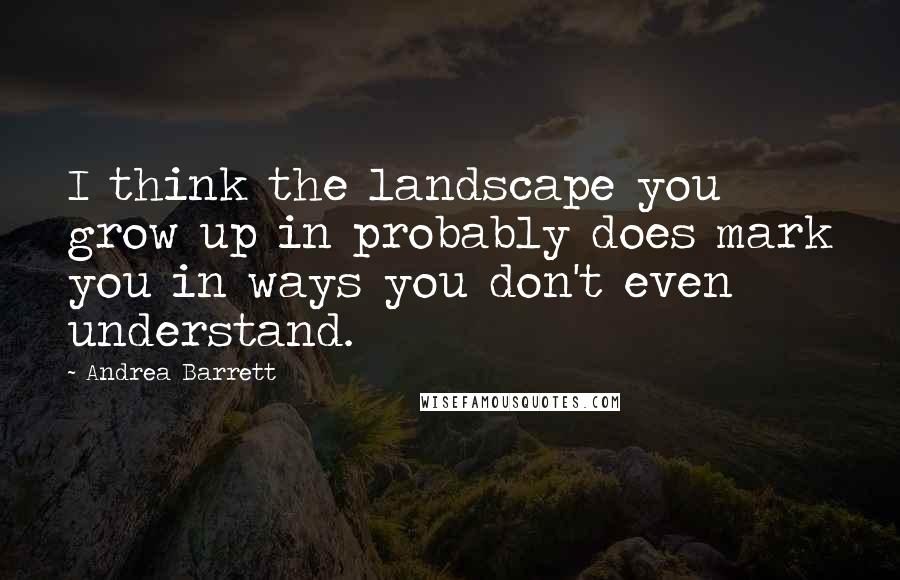 Andrea Barrett Quotes: I think the landscape you grow up in probably does mark you in ways you don't even understand.