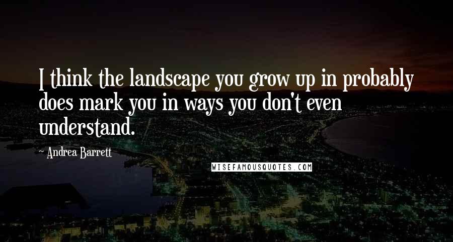 Andrea Barrett Quotes: I think the landscape you grow up in probably does mark you in ways you don't even understand.