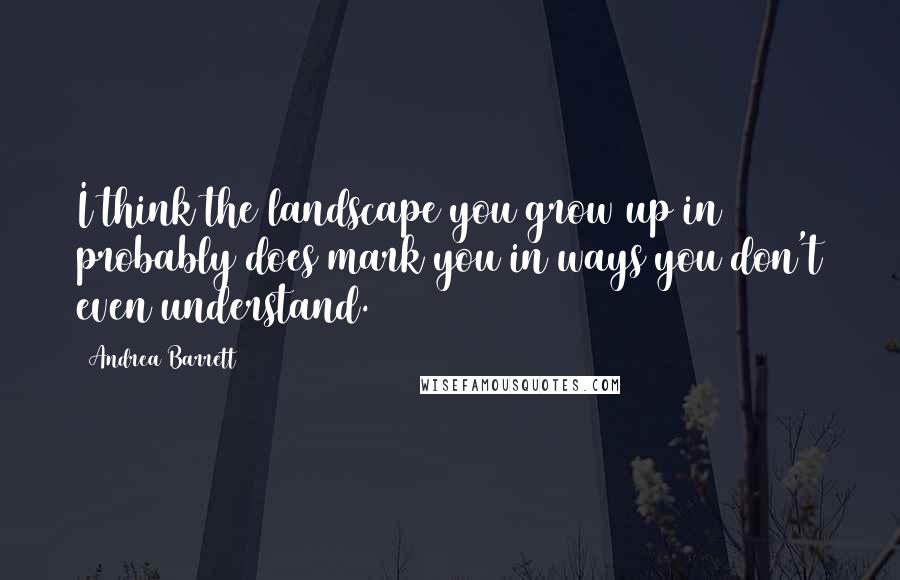 Andrea Barrett Quotes: I think the landscape you grow up in probably does mark you in ways you don't even understand.