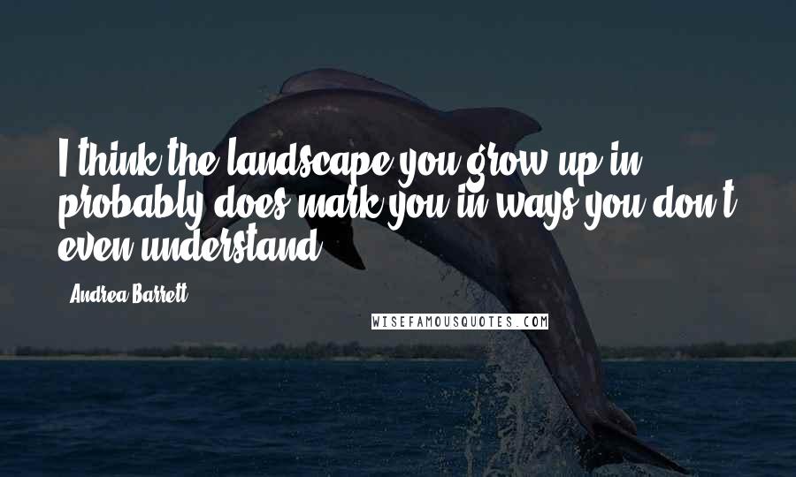 Andrea Barrett Quotes: I think the landscape you grow up in probably does mark you in ways you don't even understand.