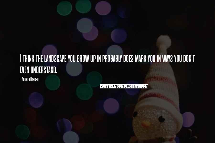 Andrea Barrett Quotes: I think the landscape you grow up in probably does mark you in ways you don't even understand.