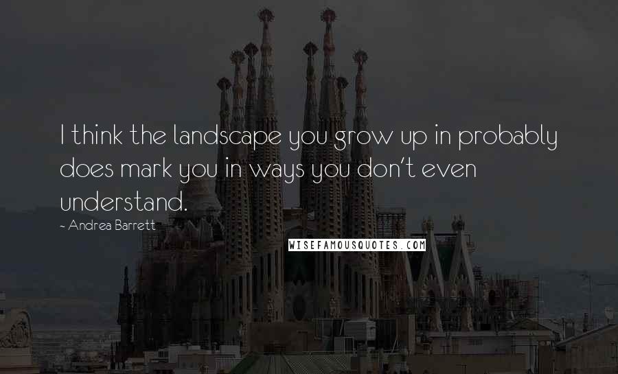 Andrea Barrett Quotes: I think the landscape you grow up in probably does mark you in ways you don't even understand.