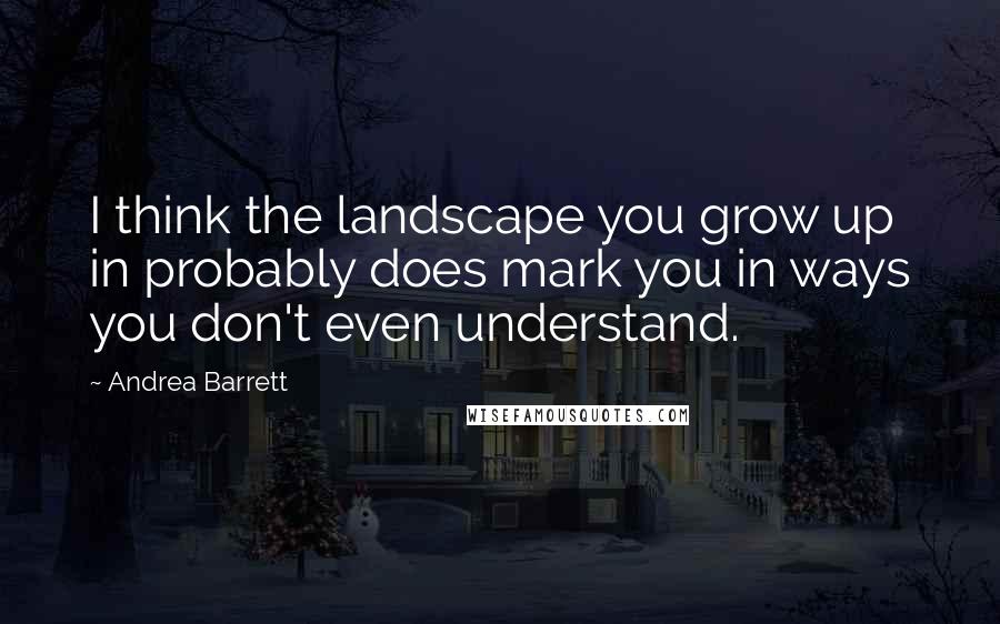 Andrea Barrett Quotes: I think the landscape you grow up in probably does mark you in ways you don't even understand.