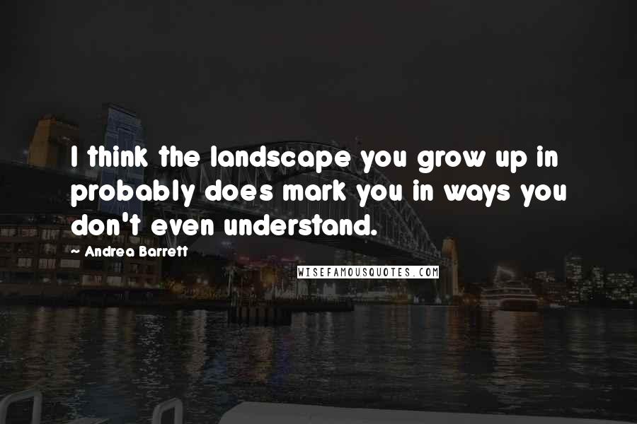 Andrea Barrett Quotes: I think the landscape you grow up in probably does mark you in ways you don't even understand.