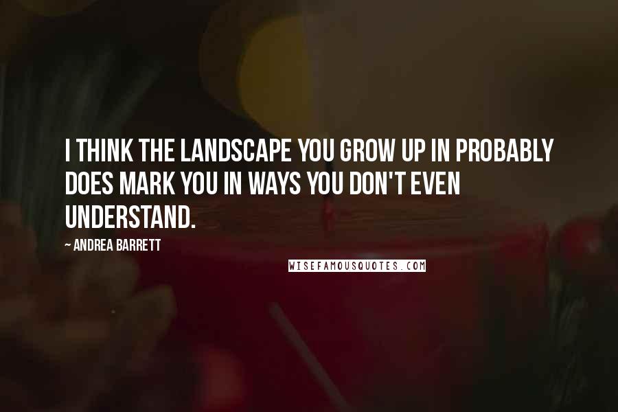 Andrea Barrett Quotes: I think the landscape you grow up in probably does mark you in ways you don't even understand.