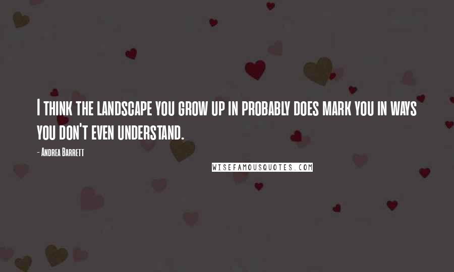 Andrea Barrett Quotes: I think the landscape you grow up in probably does mark you in ways you don't even understand.