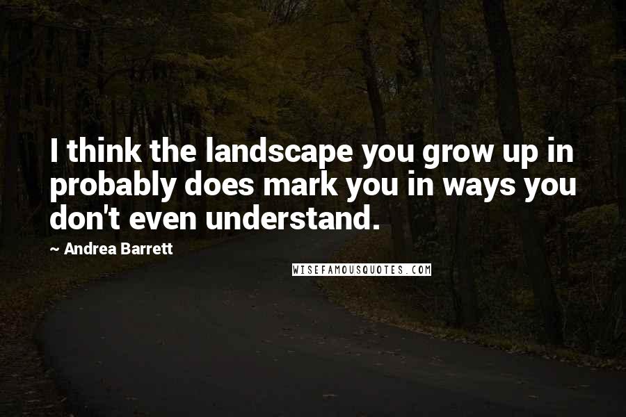 Andrea Barrett Quotes: I think the landscape you grow up in probably does mark you in ways you don't even understand.