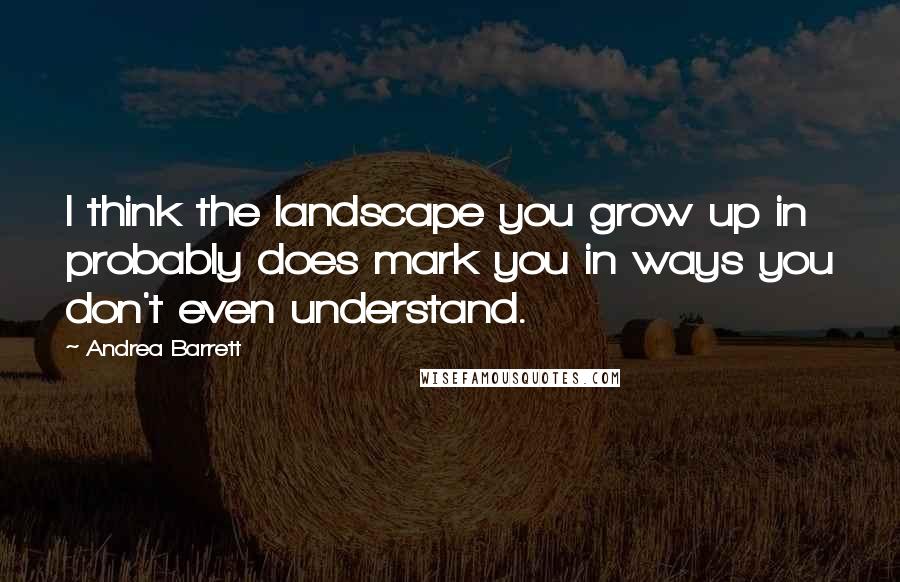 Andrea Barrett Quotes: I think the landscape you grow up in probably does mark you in ways you don't even understand.