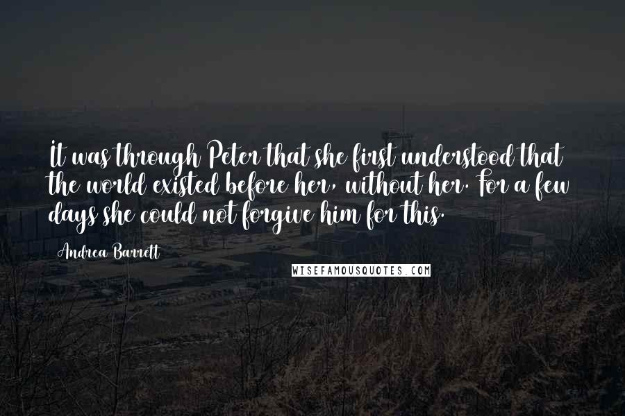Andrea Barrett Quotes: It was through Peter that she first understood that the world existed before her, without her. For a few days she could not forgive him for this.