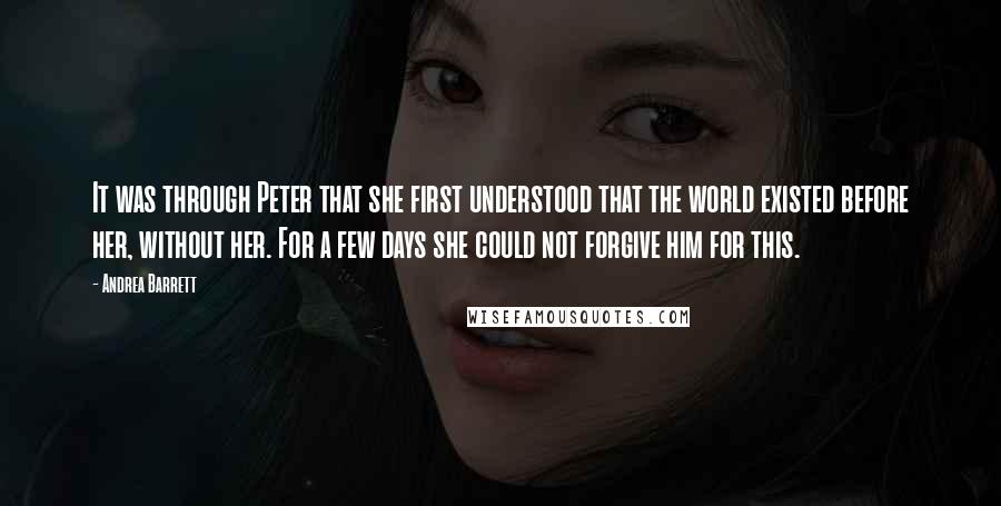 Andrea Barrett Quotes: It was through Peter that she first understood that the world existed before her, without her. For a few days she could not forgive him for this.