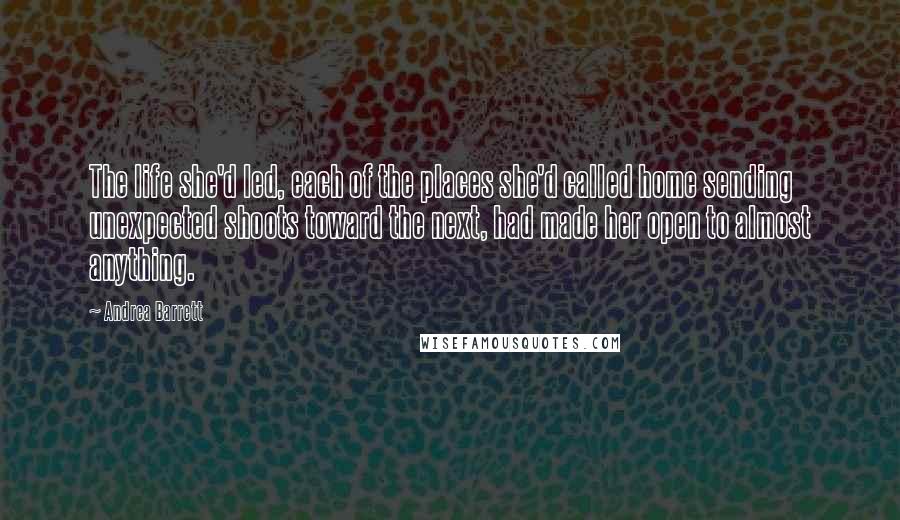 Andrea Barrett Quotes: The life she'd led, each of the places she'd called home sending unexpected shoots toward the next, had made her open to almost anything.