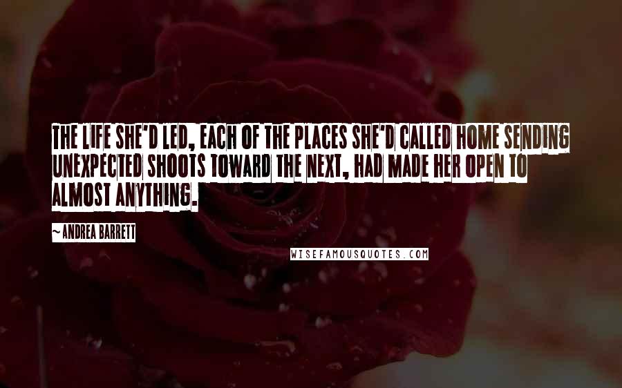 Andrea Barrett Quotes: The life she'd led, each of the places she'd called home sending unexpected shoots toward the next, had made her open to almost anything.