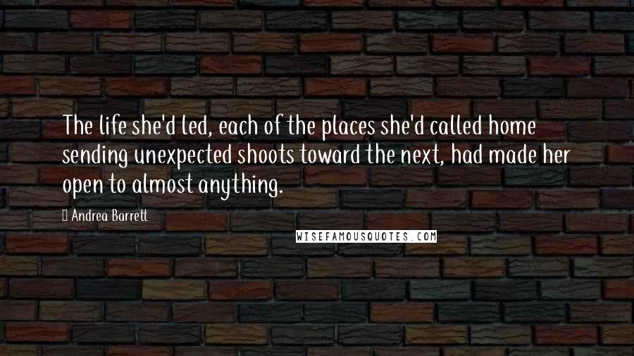 Andrea Barrett Quotes: The life she'd led, each of the places she'd called home sending unexpected shoots toward the next, had made her open to almost anything.