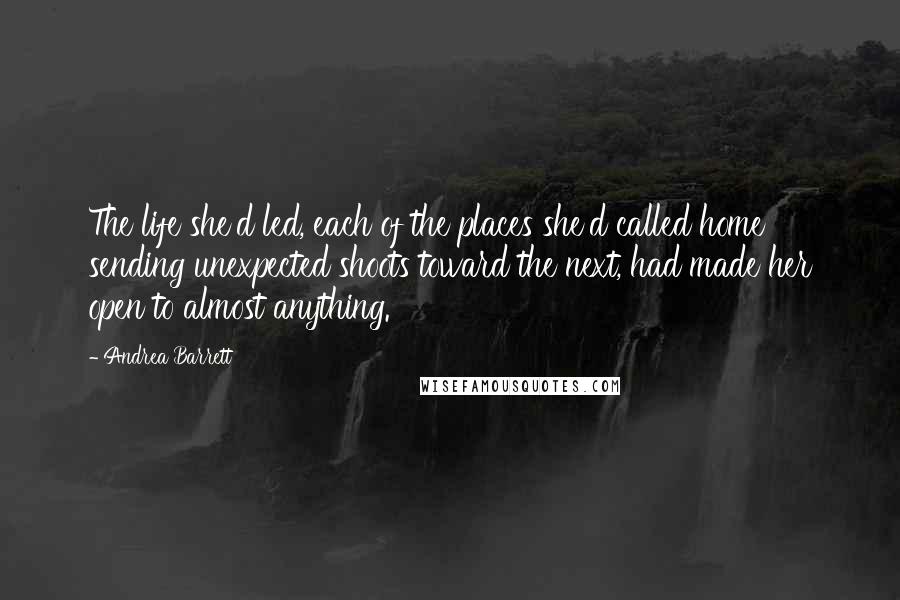 Andrea Barrett Quotes: The life she'd led, each of the places she'd called home sending unexpected shoots toward the next, had made her open to almost anything.