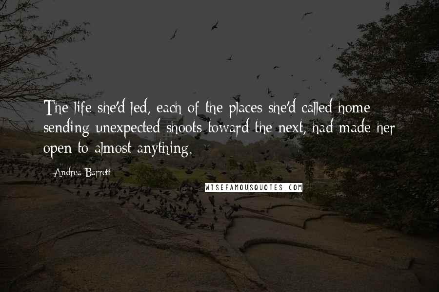 Andrea Barrett Quotes: The life she'd led, each of the places she'd called home sending unexpected shoots toward the next, had made her open to almost anything.