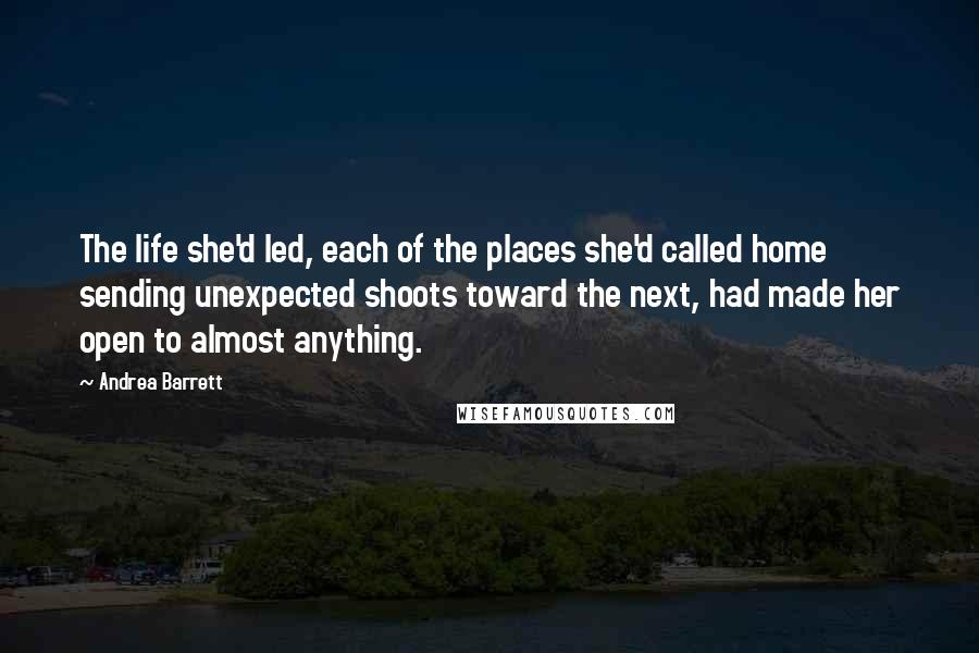 Andrea Barrett Quotes: The life she'd led, each of the places she'd called home sending unexpected shoots toward the next, had made her open to almost anything.