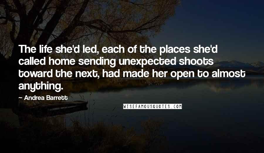 Andrea Barrett Quotes: The life she'd led, each of the places she'd called home sending unexpected shoots toward the next, had made her open to almost anything.