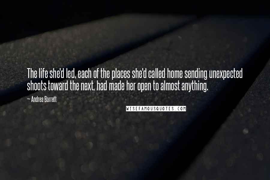 Andrea Barrett Quotes: The life she'd led, each of the places she'd called home sending unexpected shoots toward the next, had made her open to almost anything.