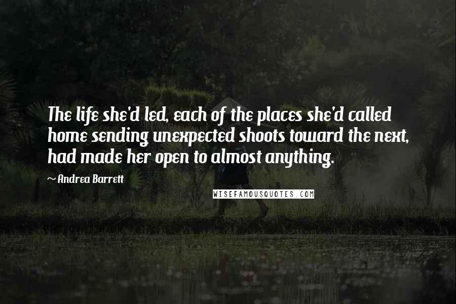 Andrea Barrett Quotes: The life she'd led, each of the places she'd called home sending unexpected shoots toward the next, had made her open to almost anything.