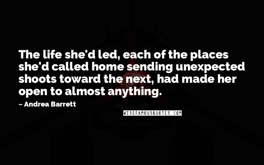 Andrea Barrett Quotes: The life she'd led, each of the places she'd called home sending unexpected shoots toward the next, had made her open to almost anything.