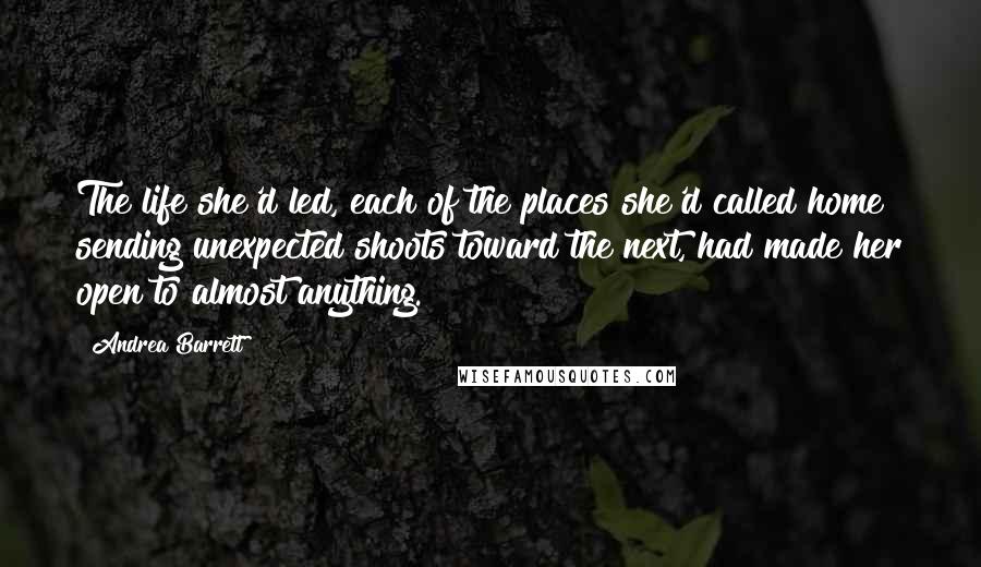 Andrea Barrett Quotes: The life she'd led, each of the places she'd called home sending unexpected shoots toward the next, had made her open to almost anything.