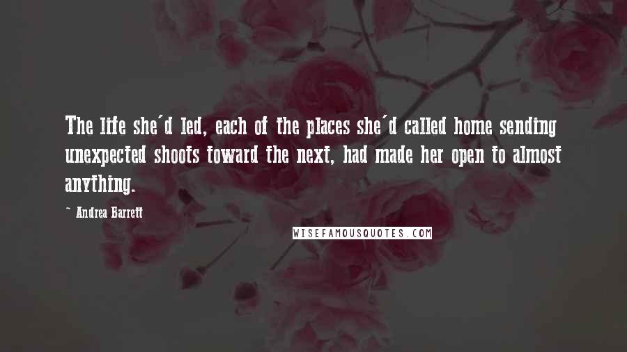 Andrea Barrett Quotes: The life she'd led, each of the places she'd called home sending unexpected shoots toward the next, had made her open to almost anything.