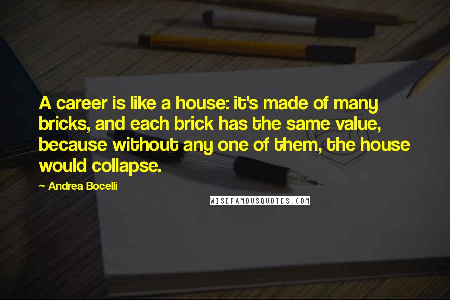 Andrea Bocelli Quotes: A career is like a house: it's made of many bricks, and each brick has the same value, because without any one of them, the house would collapse.