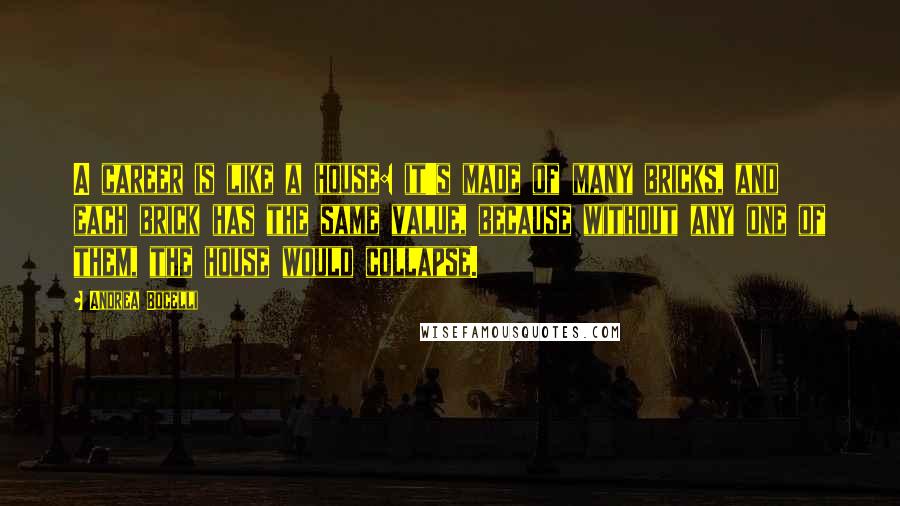 Andrea Bocelli Quotes: A career is like a house: it's made of many bricks, and each brick has the same value, because without any one of them, the house would collapse.