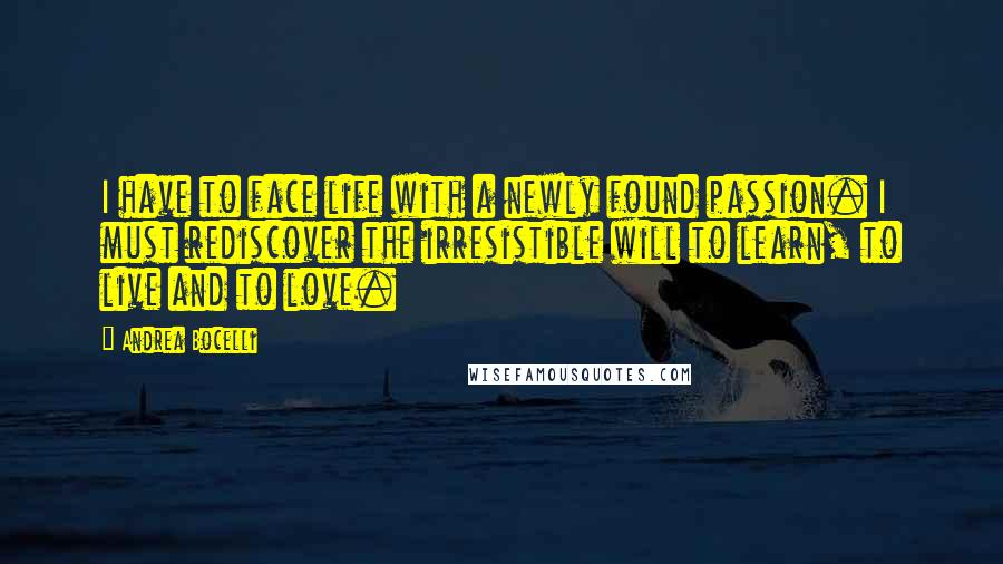 Andrea Bocelli Quotes: I have to face life with a newly found passion. I must rediscover the irresistible will to learn, to live and to love.