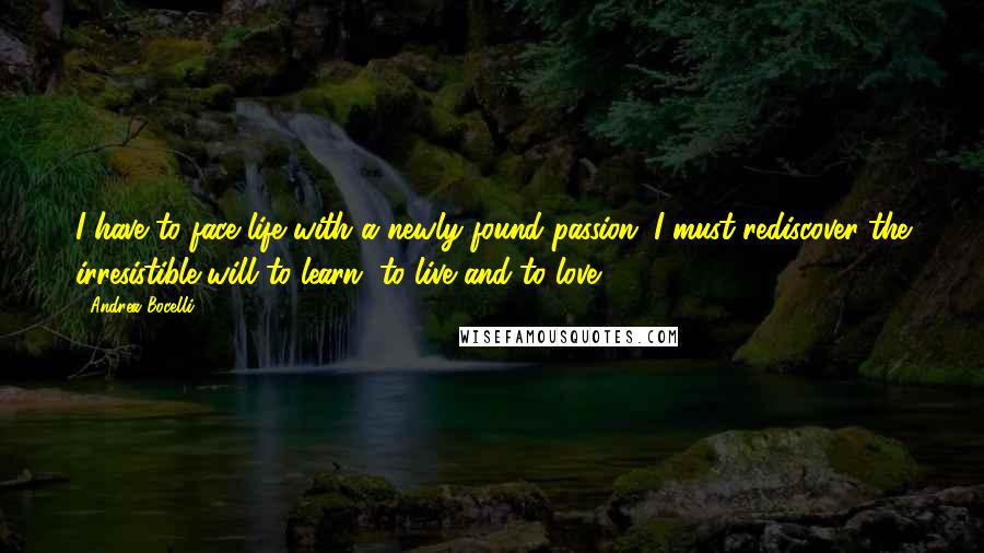 Andrea Bocelli Quotes: I have to face life with a newly found passion. I must rediscover the irresistible will to learn, to live and to love.