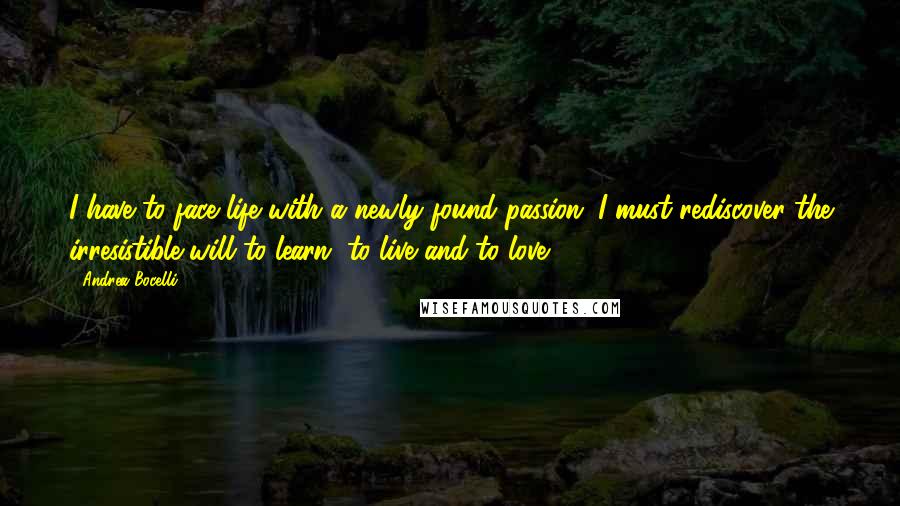 Andrea Bocelli Quotes: I have to face life with a newly found passion. I must rediscover the irresistible will to learn, to live and to love.