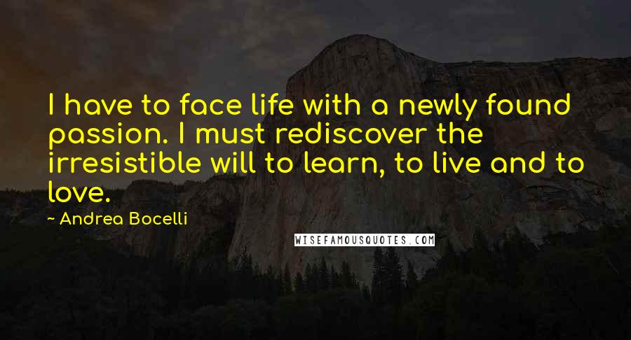 Andrea Bocelli Quotes: I have to face life with a newly found passion. I must rediscover the irresistible will to learn, to live and to love.