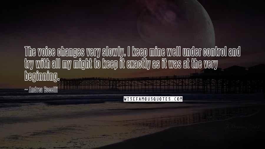 Andrea Bocelli Quotes: The voice changes very slowly. I keep mine well under control and try with all my might to keep it exactly as it was at the very beginning.