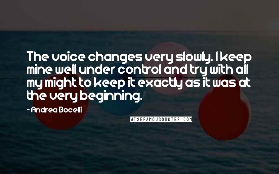 Andrea Bocelli Quotes: The voice changes very slowly. I keep mine well under control and try with all my might to keep it exactly as it was at the very beginning.