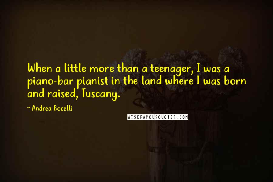 Andrea Bocelli Quotes: When a little more than a teenager, I was a piano-bar pianist in the land where I was born and raised, Tuscany.