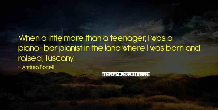 Andrea Bocelli Quotes: When a little more than a teenager, I was a piano-bar pianist in the land where I was born and raised, Tuscany.