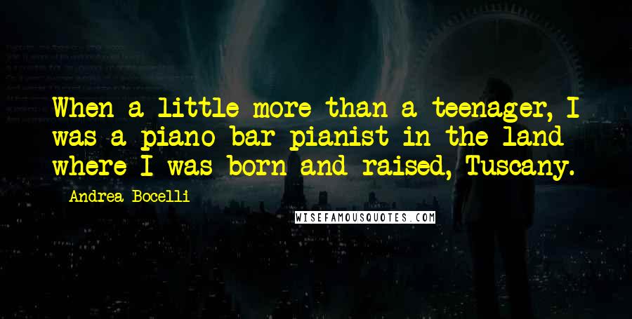 Andrea Bocelli Quotes: When a little more than a teenager, I was a piano-bar pianist in the land where I was born and raised, Tuscany.