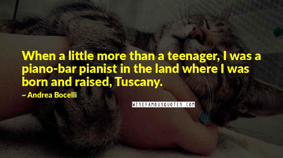 Andrea Bocelli Quotes: When a little more than a teenager, I was a piano-bar pianist in the land where I was born and raised, Tuscany.