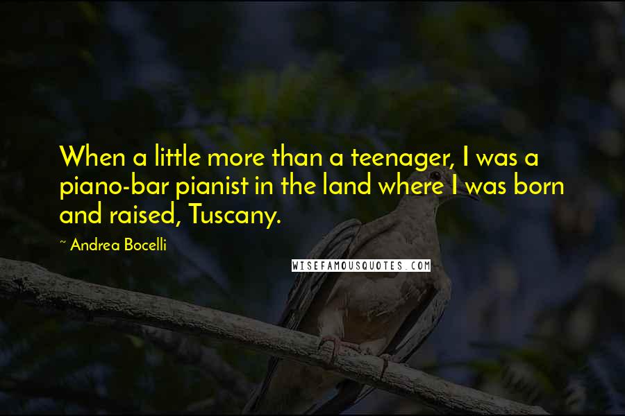 Andrea Bocelli Quotes: When a little more than a teenager, I was a piano-bar pianist in the land where I was born and raised, Tuscany.